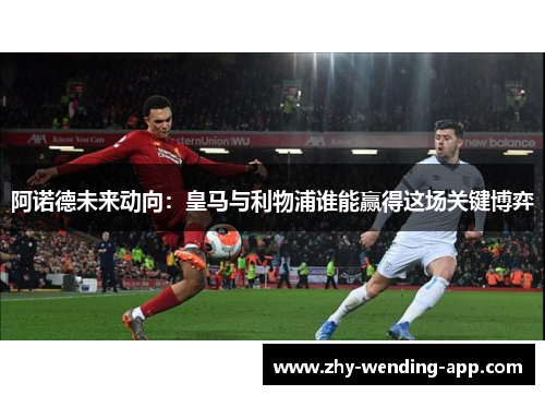 阿诺德未来动向：皇马与利物浦谁能赢得这场关键博弈