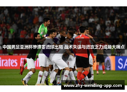 中国男足亚洲杯惨遭零进球出局 战术失误与进攻乏力成最大痛点