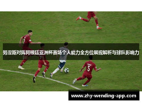 努涅斯对阵阿根廷亚洲杯赛场个人能力全方位展现解析与球队影响力