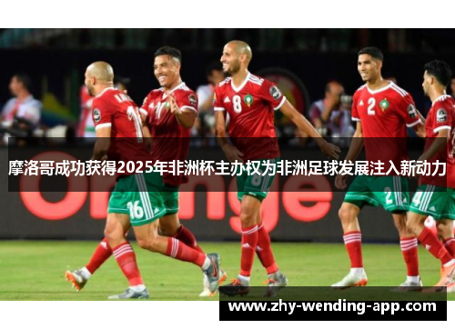 摩洛哥成功获得2025年非洲杯主办权为非洲足球发展注入新动力